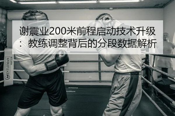 谢震业200米前程启动技术升级：教练调整背后的分段数据解析